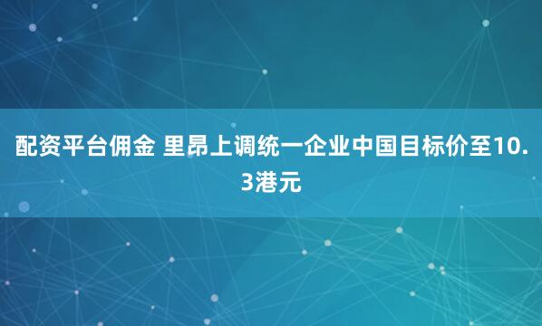 配资平台佣金 里昂上调统一企业中国目标价至10.3港元