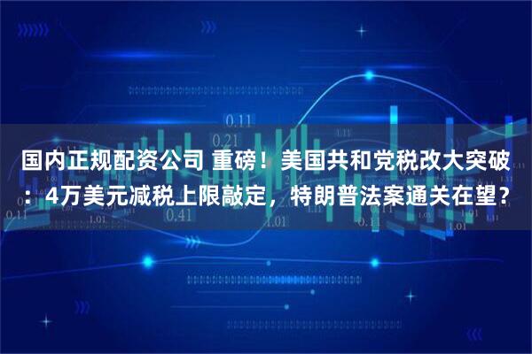 国内正规配资公司 重磅！美国共和党税改大突破：4万美元减税上限敲定，特朗普法案通关在望？