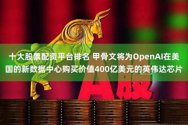 十大股票配资平台排名 甲骨文将为OpenAI在美国的新数据中心购买价值400亿美元的英伟达芯片