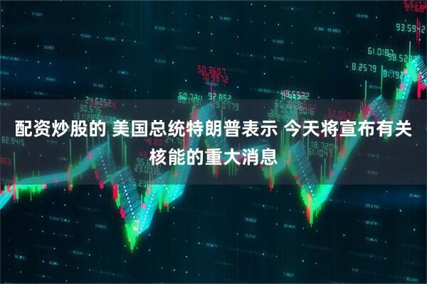 配资炒股的 美国总统特朗普表示 今天将宣布有关核能的重大消息