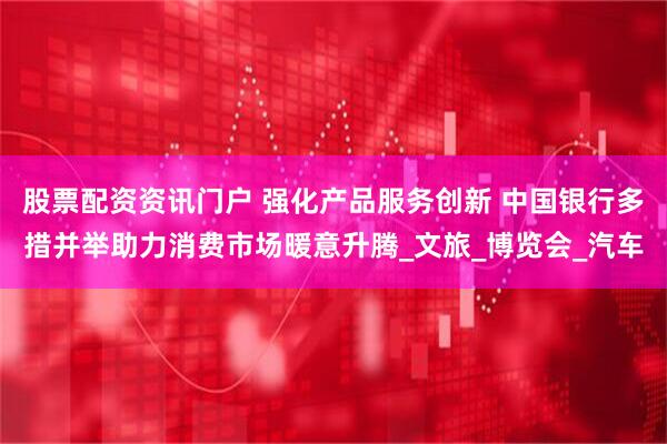 股票配资资讯门户 强化产品服务创新 中国银行多措并举助力消费市场暖意升腾_文旅_博览会_汽车