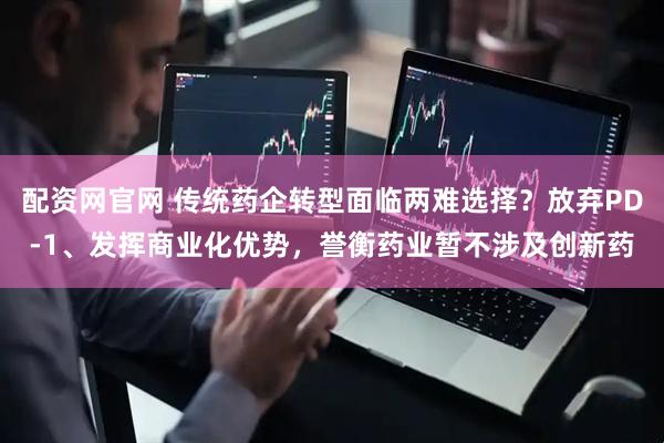配资网官网 传统药企转型面临两难选择？放弃PD-1、发挥商业化优势，誉衡药业暂不涉及创新药