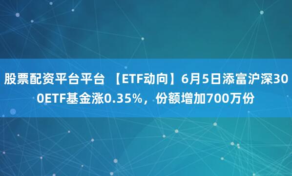 股票配资平台平台 【ETF动向】6月5日添富沪深300ETF基金涨0.35%，份额增加700万份