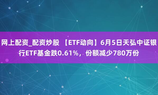 网上配资_配资炒股 【ETF动向】6月5日天弘中证银行ETF基金跌0.61%，份额减少780万份