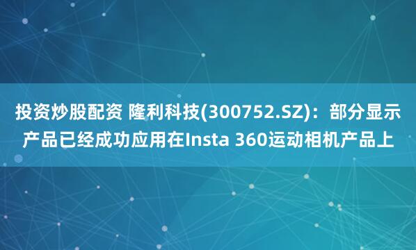 投资炒股配资 隆利科技(300752.SZ)：部分显示产品已经成功应用在Insta 360运动相机产品上