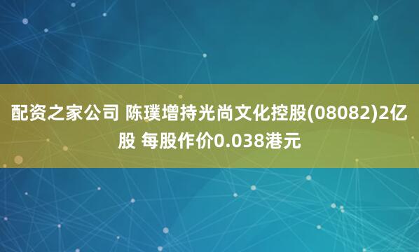 配资之家公司 陈璞增持光尚文化控股(08082)2亿股 每股作价0.038港元
