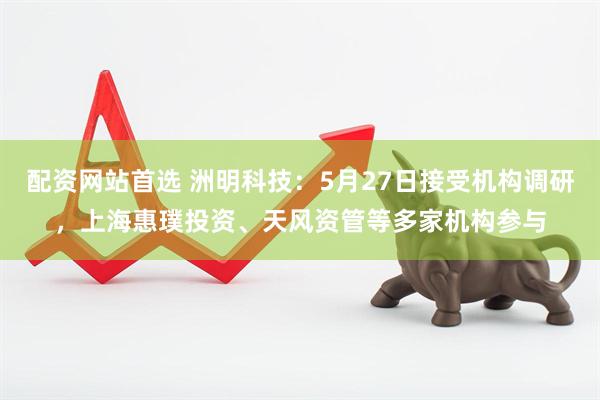 配资网站首选 洲明科技：5月27日接受机构调研，上海惠璞投资、天风资管等多家机构参与