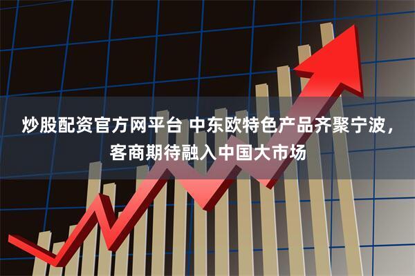 炒股配资官方网平台 中东欧特色产品齐聚宁波，客商期待融入中国大市场