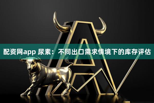 配资网app 尿素：不同出口需求情境下的库存评估