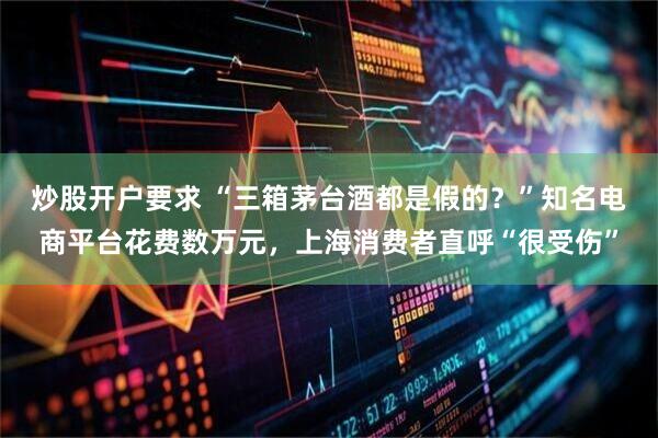 炒股开户要求 “三箱茅台酒都是假的？”知名电商平台花费数万元，上海消费者直呼“很受伤”