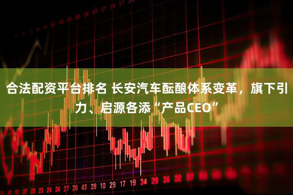 合法配资平台排名 长安汽车酝酿体系变革，旗下引力、启源各添“产品CEO”