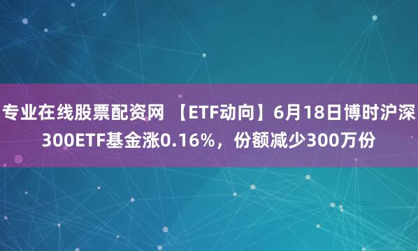 专业在线股票配资网 【ETF动向】6月18日博时沪深300ETF基金涨0.16%，份额减少300万份