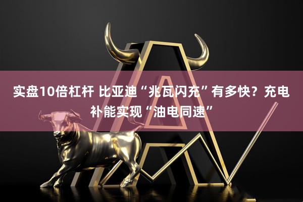 实盘10倍杠杆 比亚迪“兆瓦闪充”有多快？充电补能实现“油电同速”
