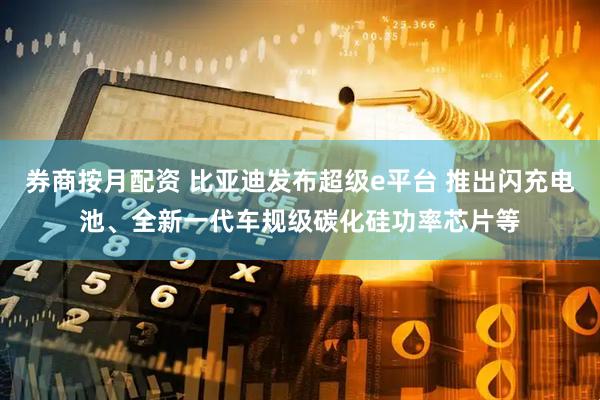 券商按月配资 比亚迪发布超级e平台 推出闪充电池、全新一代车规级碳化硅功率芯片等