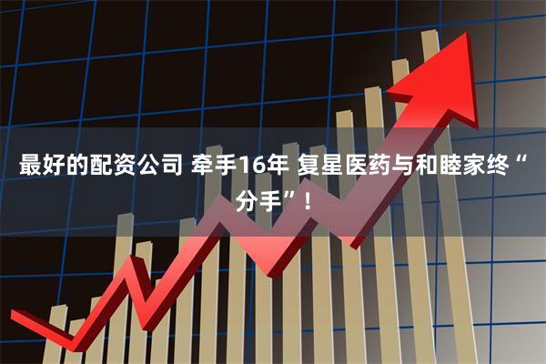 最好的配资公司 牵手16年 复星医药与和睦家终“分手”！