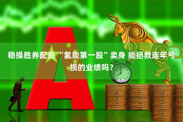 稳操胜券配资 “氢能第一股”卖身 能拯救连年亏损的业绩吗？