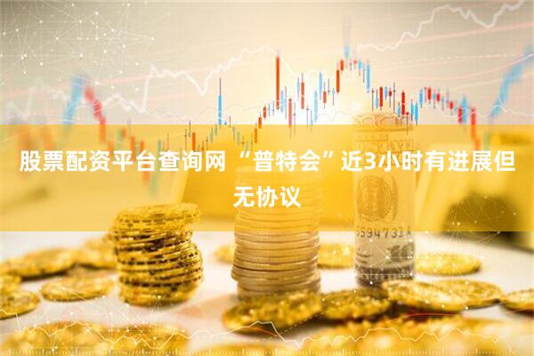 股票配资平台查询网 “普特会”近3小时有进展但无协议