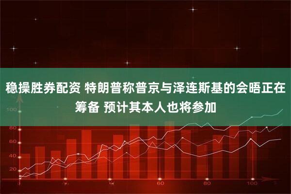 稳操胜券配资 特朗普称普京与泽连斯基的会晤正在筹备 预计其本人也将参加