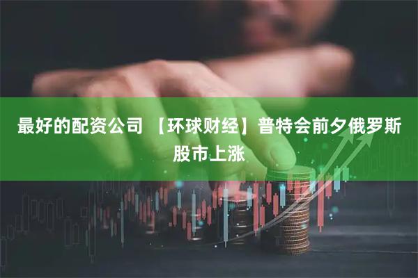 最好的配资公司 【环球财经】普特会前夕俄罗斯股市上涨