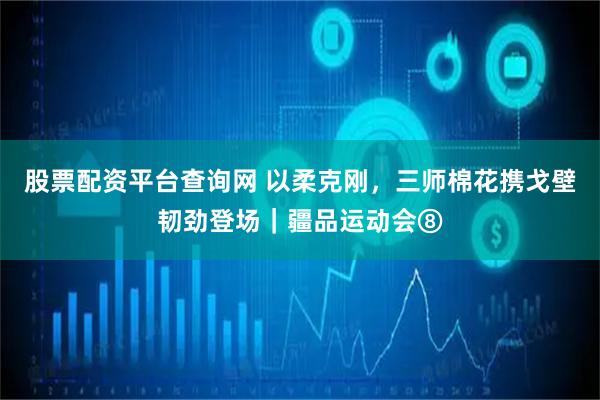 股票配资平台查询网 以柔克刚，三师棉花携戈壁韧劲登场｜疆品运动会⑧