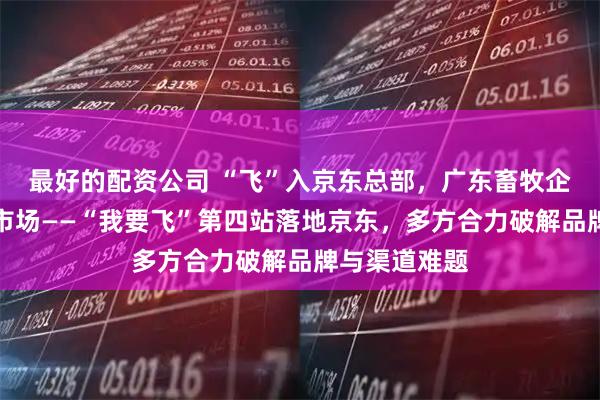 最好的配资公司 “飞”入京东总部，广东畜牧企业探路云端市场——“我要飞”第四站落地京东，多方合力破解品牌与渠道难题
