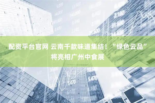 配资平台官网 云南千款味道集结！“绿色云品”将亮相广州中食展