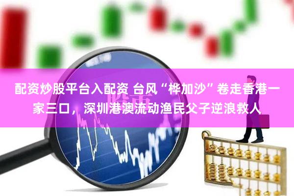 配资炒股平台入配资 台风“桦加沙”卷走香港一家三口，深圳港澳流动渔民父子逆浪救人