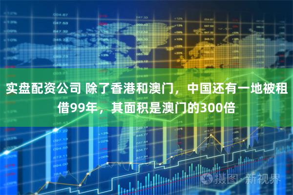 实盘配资公司 除了香港和澳门，中国还有一地被租借99年，其面积是澳门的300倍