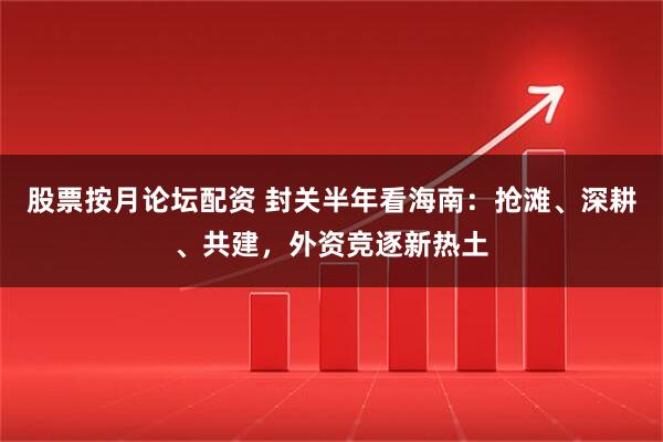 股票按月论坛配资 封关半年看海南：抢滩、深耕、共建，外资竞逐新热土
