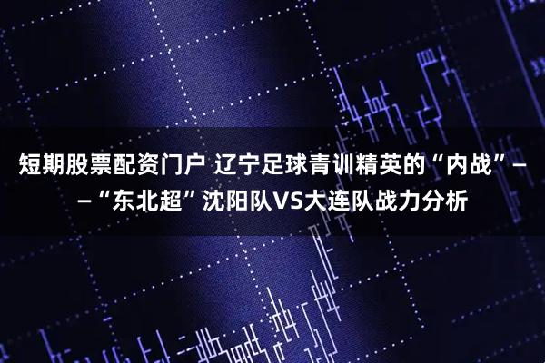 短期股票配资门户 辽宁足球青训精英的“内战”——“东北超”沈阳队VS大连队战力分析
