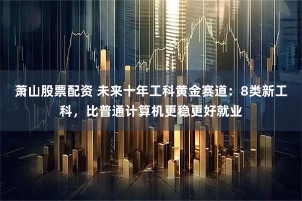 萧山股票配资 未来十年工科黄金赛道:8类新工科,比普通计算机更稳更好就业