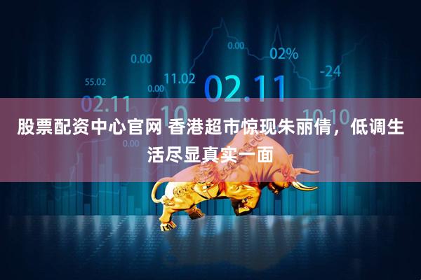 股票配资中心官网 香港超市惊现朱丽倩，低调生活尽显真实一面