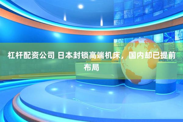 杠杆配资公司 日本封锁高端机床，国内却已提前布局