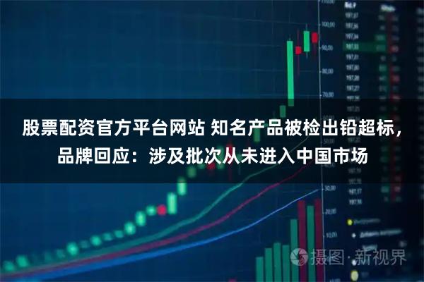 股票配资官方平台网站 知名产品被检出铅超标,品牌回应:涉及批次从未进入中国市场